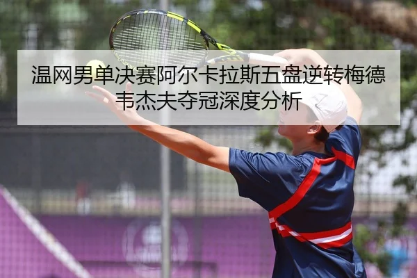 温网男单决赛阿尔卡拉斯五盘逆转梅德韦杰夫夺冠深度分析
