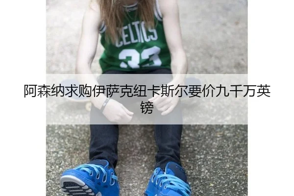 阿森纳求购伊萨克纽卡斯尔要价九千万英镑