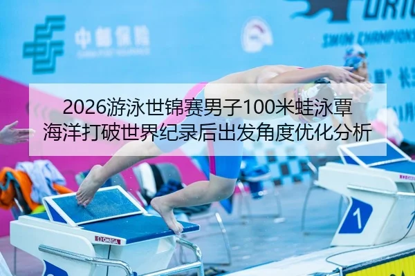 2026游泳世锦赛男子100米蛙泳覃海洋打破世界纪录后出发角度优化分析