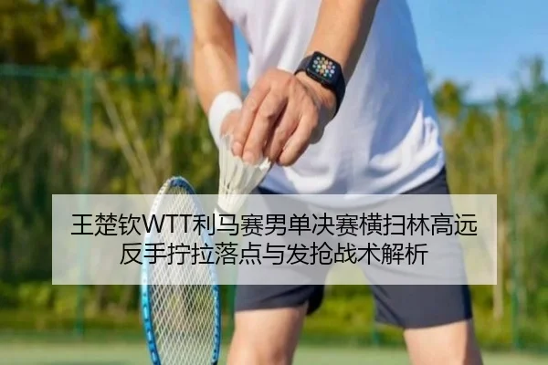 王楚钦WTT利马赛男单决赛横扫林高远 反手拧拉落点与发抢战术解析