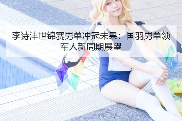 李诗沣世锦赛男单冲冠未果：国羽男单领军人新周期展望